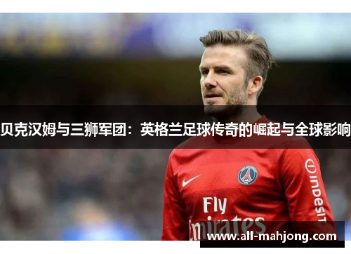 贝克汉姆与三狮军团:英格兰足球传奇的崛起与全球影响 贝克汉姆与三狮军团:英格兰足球传奇的崛起与全球影响