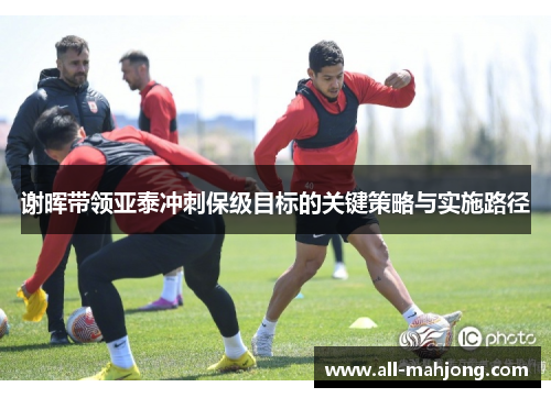 谢晖带领亚泰冲刺保级目标的关键策略与实施路径 谢晖带领亚泰冲刺保级目标的关键策略与实施路径