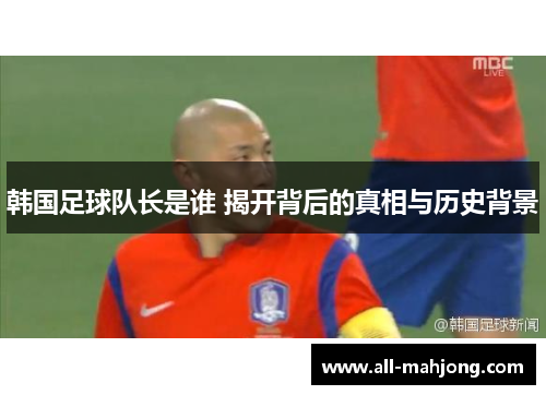 韩国足球队长是谁 揭开背后的真相与历史背景 韩国足球队长是谁 揭开背后的真相与历史背景